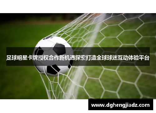 足球明星卡牌授权合作新机遇探索打造全球球迷互动体验平台