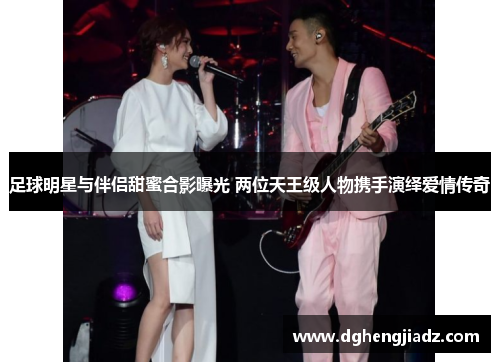 足球明星与伴侣甜蜜合影曝光 两位天王级人物携手演绎爱情传奇