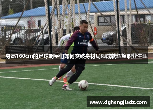 身高160cm的足球明星们如何突破身材局限成就辉煌职业生涯