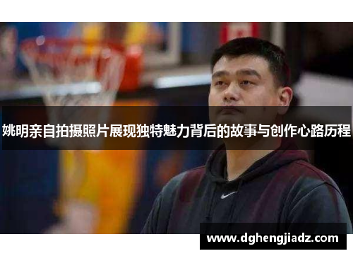 姚明亲自拍摄照片展现独特魅力背后的故事与创作心路历程