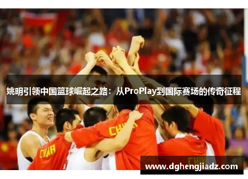 姚明引领中国篮球崛起之路：从ProPlay到国际赛场的传奇征程