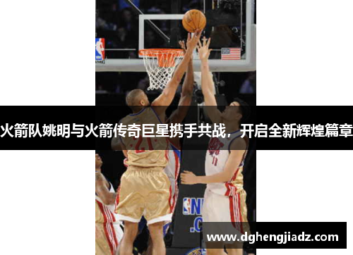 火箭队姚明与火箭传奇巨星携手共战，开启全新辉煌篇章