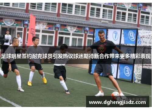 足球明星签约耐克球员引发热议球迷期待新合作带来更多精彩表现